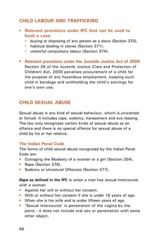 46
CHILD LABOUR AND TRAFFICKING
• Relevant provisions under IPC that can be used to
book a case:
• buying or disposing of any person as a slave (Section 370).
• habitual dealing in slaves (Section 371).
• unlawful compulsory labour (Section 374).
• Relevant provisions under the Juvenile Justice Act of 2000
Section 26 of the Juvenile Justice (Care and Protection of
Children) Act, 2000 penalises procurement of a child for
the purpose of any hazardous employment, keeping such
child in bondage and withholding the child’s earnings for
one’s own use.
CHILD SEXUAL ABUSE
Sexual abuse is any kind of sexual behaviour, which is unwanted
or forced. It includes rape, sodomy, harassment and eve teasing.
The law only recognises certain kinds of sexual abuse as an
offence and there is no special offence for sexual abuse of a
child by his or her relative.
The Indian Penal Code
The forms of child sexual abuse recognised by the Indian Penal
Code are:
• Outraging the Modesty of a woman or a girl (Section 354).
• Rape (Section 376).
• Sodomy or Unnatural Offences (Section 377).
Rape as deﬁned in the IPC is when a man has sexual intercourse
with a woman
• Against her will or without her consent.
• With or without her consent if she is under 16 years of age.
• When she is his wife and is under ﬁfteen years of age.
• ‘Sexual intercourse’ is penetration of the vagina by the
penis - it does not include oral sex or penetration with some
other object.
 