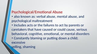 Psychological/Emotional Abuse
• also known as: verbal abuse, mental abuse, and
psychological maltreatment
• Includes acts or the failures to act by parents or
caretakers that have caused or could cause, serious
behavioral, cognitive, emotional, or mental disorders
• Constantly blaming or putting down a child;
excessive
yelling, shaming
 
