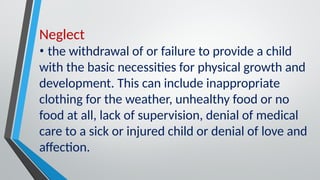 Neglect
• the withdrawal of or failure to provide a child
with the basic necessities for physical growth and
development. This can include inappropriate
clothing for the weather, unhealthy food or no
food at all, lack of supervision, denial of medical
care to a sick or injured child or denial of love and
affection.
 