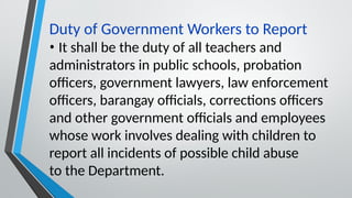 Duty of Government Workers to Report
• It shall be the duty of all teachers and
administrators in public schools, probation
officers, government lawyers, law enforcement
officers, barangay officials, corrections officers
and other government officials and employees
whose work involves dealing with children to
report all incidents of possible child abuse
to the Department.
 