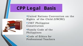 CPP Legal Basis
•United Nations Convention on the
Rights of the Child (UNCRC)
•1987 Philippine
Constitution
•Family Code of the
Philippines
•Code of Ethics for
Professional Teachers
 