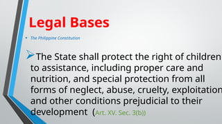 • The Philippine Constitution
The State shall protect the right of children
to assistance, including proper care and
nutrition, and special protection from all
forms of neglect, abuse, cruelty, exploitation
and other conditions prejudicial to their
development (Art. XV. Sec. 3(b))
Legal Bases
 