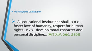 • The Philippine Constitution
 All educational institutions shall…x x x…
foster love of humanity, respect for human
rights…x x x…develop moral character and
personal discipline… (Art XIV, Sec. 3 (b))
 