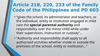 Article 218, 220, 233 of the Family
Code of the Philippines and PD 603
•“gives the school, its administrator and teachers, or
the individual, entity or institution engaged in child
care the special parental authority and
responsibility over the minor child while under
their supervision, instruction or custody”…
•“Authority and responsibility shall apply to all
authorized activities whether inside or outside the
premises of the school, entity or institution…”
 