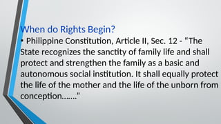 When do Rights Begin?
• Philippine Constitution, Article II, Sec. 12 - “The
State recognizes the sanctity of family life and shall
protect and strengthen the family as a basic and
autonomous social institution. It shall equally protect
the life of the mother and the life of the unborn from
conception…….”
 