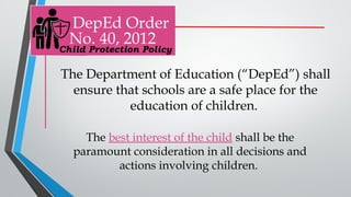 DepEd Order
No. 40, 2012
The Department of Education (“DepEd”) shall
ensure that schools are a safe place for the
education of children.
The best interest of the child shall be the
paramount consideration in all decisions and
actions involving children.
Child Protection Policy
 