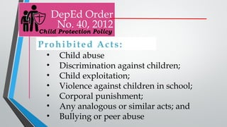 DepEd Order
No. 40, 2012
• Child abuse
• Discrimination against children;
• Child exploitation;
• Violence against children in school;
• Corporal punishment;
• Any analogous or similar acts; and
• Bullying or peer abuse
Prohibited Acts:
Child Protection Policy
 