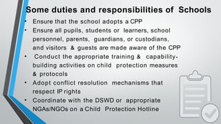 Some duties and responsibilities of Schools
• Ensure that the school adopts a CPP
• Ensure all pupils, students or learners, school
personnel, parents, guardians, or custodians,
and visitors & guests are made aware of the CPP
• Conduct the appropriate training & capability-
building activities on child protection measures
& protocols
• Adopt conflict resolution mechanisms that
respect IP rights
• Coordinate with the DSWD or appropriate
NGAs/NGOs on a Child Protection Hotline
 