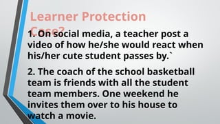 Learner Protection
Case?
1. On social media, a teacher post a
video of how he/she would react when
his/her cute student passes by.`
2. The coach of the school basketball
team is friends with all the student
team members. One weekend he
invites them over to his house to
watch a movie.
 
