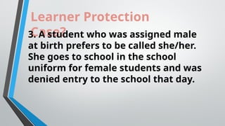 Learner Protection
Case?
3. A student who was assigned male
at birth prefers to be called she/her.
She goes to school in the school
uniform for female students and was
denied entry to the school that day.
 