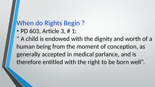 When do Rights Begin ?
• PD 603, Article 3, # 1:
“ A child is endowed with the dignity and worth of a
human being from the moment of conception, as
generally accepted in medical parlance, and is
therefore entitled with the right to be born well”.
 