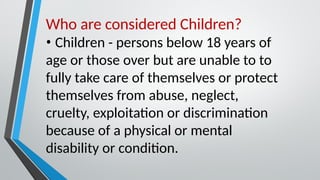 Who are considered Children?
• Children - persons below 18 years of
age or those over but are unable to to
fully take care of themselves or protect
themselves from abuse, neglect,
cruelty, exploitation or discrimination
because of a physical or mental
disability or condition.
 