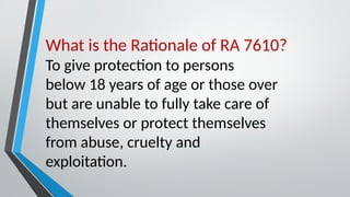 What is the Rationale of RA 7610?
To give protection to persons
below 18 years of age or those over
but are unable to fully take care of
themselves or protect themselves
from abuse, cruelty and
exploitation.
 