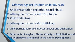 Offenses Against Children under RA 7610
1. Child Prostitution and other sexual abuse
2. Attempt to commit child prostitution
3. Child Trafficking
4. Attempt to commit child trafficking
5. Child pornography and indecent shows and publication
6. Other Acts of Neglect, Abuse, Cruelty or Exploitation and
Other Conditions Prejudicial to the Child’s Development
 