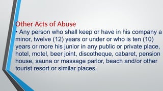 Other Acts of Abuse
• Any person who shall keep or have in his company a
minor, twelve (12) years or under or who is ten (10)
years or more his junior in any public or private place,
hotel, motel, beer joint, discotheque, cabaret, pension
house, sauna or massage parlor, beach and/or other
tourist resort or similar places.
 