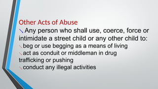 Other Acts of Abuse
 Any person who shall use, coerce, force or
intimidate a street child or any other child to:
 beg or use begging as a means of living
 act as conduit or middleman in drug
trafficking or pushing
 conduct any illegal activities
 