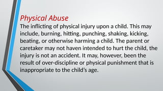 Physical Abuse
The inflicting of physical injury upon a child. This may
include, burning, hitting, punching, shaking, kicking,
beating, or otherwise harming a child. The parent or
caretaker may not haven intended to hurt the child, the
injury is not an accident. It may, however, been the
result of over-discipline or physical punishment that is
inappropriate to the child’s age.
 