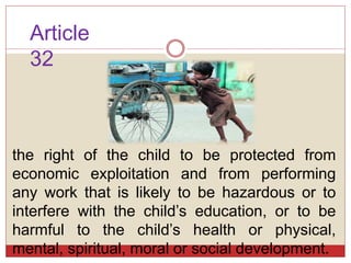 Article
32
the right of the child to be protected from
economic exploitation and from performing
any work that is likely to be hazardous or to
interfere with the child’s education, or to be
harmful to the child’s health or physical,
mental, spiritual, moral or social development.
 