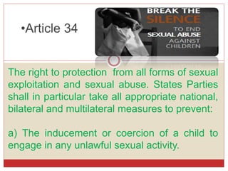 •Article 34
The right to protection from all forms of sexual
exploitation and sexual abuse. States Parties
shall in particular take all appropriate national,
bilateral and multilateral measures to prevent:
a) The inducement or coercion of a child to
engage in any unlawful sexual activity.
 