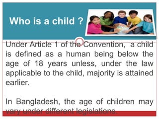 Who is a child ?
Under Article 1 of the Convention, a child
is defined as a human being below the
age of 18 years unless, under the law
applicable to the child, majority is attained
earlier.
In Bangladesh, the age of children may
vary under different legislations.
 