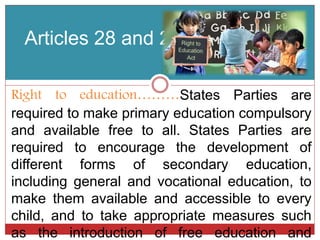 Articles 28 and 29
Right to education………States Parties are
required to make primary education compulsory
and available free to all. States Parties are
required to encourage the development of
different forms of secondary education,
including general and vocational education, to
make them available and accessible to every
child, and to take appropriate measures such
as the introduction of free education and
 