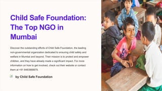 Child Safe Foundation:
The Top NGO in
Mumbai
Discover the outstanding efforts of Child Safe Foundation, the leading
non-governmental organization dedicated to ensuring child safety and
welfare in Mumbai and beyond. Their mission is to protect and empower
children, and they have already made a significant impact. For more
information on how to get involved, check out their website or contact
them at +91 8483968879.
by Child Safe Foundation
 