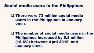 Social media users in the Philippines
 There were 73 million social media
users in the Philippines in January
2020.
 The number of social media users in the
Philippines increased by 5.8 million
(+8.6%) between April 2019 and
January 2020.
 
