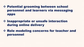  Potential grooming between school
personnel and learners via messaging
apps
 Inappropriate or unsafe interaction
during online delivery
 Role modeling concerns for teacher and
personnel
 