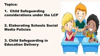 Topics:
2. Elaborating Schools Social
Media Policies
3. Child Safeguarding in
Education Delivery
1. Child Safeguarding
considerations under the LCP
 