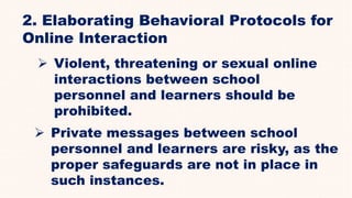 2. Elaborating Behavioral Protocols for
Online Interaction
 Violent, threatening or sexual online
interactions between school
personnel and learners should be
prohibited.
 Private messages between school
personnel and learners are risky, as the
proper safeguards are not in place in
such instances.
 