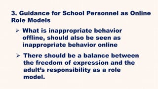 3. Guidance for School Personnel as Online
Role Models
 What is inappropriate behavior
offline, should also be seen as
inappropriate behavior online
 There should be a balance between
the freedom of expression and the
adult’s responsibility as a role
model.
 