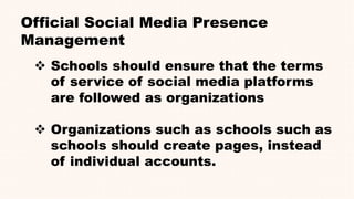 Official Social Media Presence
Management
 Schools should ensure that the terms
of service of social media platforms
are followed as organizations
 Organizations such as schools such as
schools should create pages, instead
of individual accounts.
 