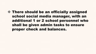  There should be an officially assigned
school social media manager, with an
additional 1 or 2 school personnel who
shall be given admin tasks to ensure
proper check and balances.
 