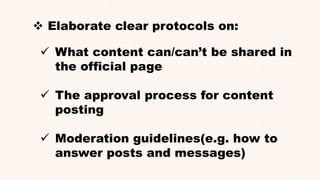  Elaborate clear protocols on:
 What content can/can’t be shared in
the official page
 The approval process for content
posting
 Moderation guidelines(e.g. how to
answer posts and messages)
 