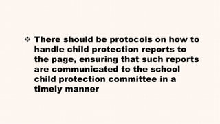  There should be protocols on how to
handle child protection reports to
the page, ensuring that such reports
are communicated to the school
child protection committee in a
timely manner
 
