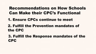 Recommendations on How Schools
Can Make their CPC’s Functional
1. Ensure CPCs continue to meet
2. Fulfill the Prevention mandates of
the CPC
3. Fulfill the Response mandates of the
CPC
 