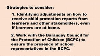 Strategies to consider:
1. Identifying adjustments on how to
receive child protection reports from
learners and other stakeholders, even
if learners are at home.
2. Work with the Barangay Council for
the Protection of Children (BCPC) to
ensure the presence of school
representatives in the BCPC.
 
