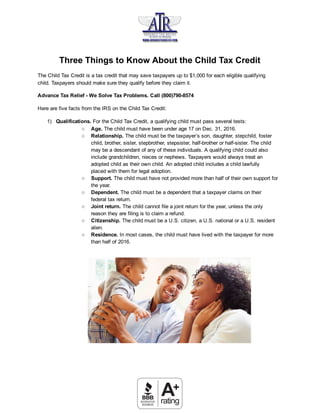  
Three   Things   to   Know   About   the   Child   Tax   Credit 
The   Child   Tax   Credit   is   a   tax   credit   that   may   save   taxpayers   up   to   $1,000   for   each   eligible   qualifying 
child.   Taxpayers   should   make   sure   they   qualify   before   they   claim   it.  
Advance   Tax   Relief   ­   We   Solve   Tax   Problems.   Call   (800)790­8574 
Here   are   five   facts   from   the   IRS   on   the   Child   Tax   Credit: 
1) Qualifications.    For   the   Child   Tax   Credit,   a   qualifying   child   must   pass   several   tests: 
○ Age.    The   child   must   have   been   under   age   17   on   Dec.   31,   2016. 
○ Relationship.    The   child   must   be   the   taxpayer’s   son,   daughter,   stepchild,   foster 
child,   brother,   sister,   stepbrother,   stepsister,   half­brother   or   half­sister.   The   child 
may   be   a   descendant   of   any   of   these   individuals.   A   qualifying   child   could   also 
include   grandchildren,   nieces   or   nephews.   Taxpayers   would   always   treat   an 
adopted   child   as   their   own   child.   An   adopted   child   includes   a   child   lawfully 
placed   with   them   for   legal   adoption. 
○ Support.    The   child   must   have   not   provided   more   than   half   of   their   own   support   for 
the   year. 
○ Dependent.    The   child   must   be   a   dependent   that   a   taxpayer   claims   on   their 
federal   tax   return. 
○ Joint   return.    The   child   cannot   file   a   joint   return   for   the   year,   unless   the   only 
reason   they   are   filing   is   to   claim   a   refund. 
○ Citizenship.    The   child   must   be   a   U.S.   citizen,   a   U.S.   national   or   a   U.S.   resident 
alien. 
○ Residence.    In   most   cases,   the   child   must   have   lived   with   the   taxpayer   for   more 
than   half   of   2016. 
 
 
 
 