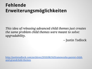 Fehlende
Erweiterungsmöglichkeiten
This idea of releasing advanced child themes just creates
the same problem child themes were meant to solve:
upgradability.
– Justin Tadlock
http://justintadlock.com/archives/2010/08/16/frameworks-parent-child-
and-grandchild-themes
 