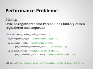 Lösung:
Style de-registrieren und Parent- und Child-Styles neu
registrieren und enqueuen
function twentytwelve_child_scripts() {
wp_deregister_style( 'twentytwelve-style' );
wp_register_style( 'twentytwelve-style',
get_template_directory_uri() . '/style.css' );
wp_enqueue_style( 'twentytwelve-child-style',
get_stylesheet_uri(), array( 'twentytwelve-style' ) );
}
add_action( 'wp_enqueue_scripts', 'twentytwelve_child_scripts', 11 );
Performance-Probleme
 