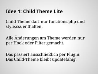 Idee 1: Child Theme Lite
Child Theme darf nur functions.php und
style.css enthalten.
Alle Änderungen am Theme werden nur
per Hook oder Filter gemacht.
Das passiert ausschließlich per Plugin.
Das Child-Theme bleibt updatefähig.
 