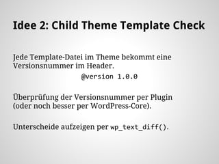 Idee 2: Child Theme Template Check
Jede Template-Datei im Theme bekommt eine
Versionsnummer im Header.
@version 1.0.0
Überprüfung der Versionsnummer per Plugin
(oder noch besser per WordPress-Core).
Unterscheide aufzeigen per wp_text_diff().
 
