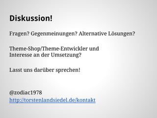 Diskussion!
Fragen? Gegenmeinungen? Alternative Lösungen?
Theme-Shop/Theme-Entwickler und
Interesse an der Umsetzung?
Lasst uns darüber sprechen!
@zodiac1978
http://torstenlandsiedel.de/kontakt
 