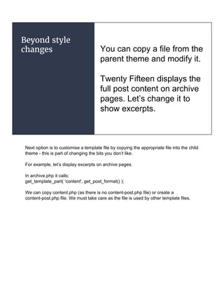Beyond style
changes You can copy a file from the
parent theme and modify it.
Twenty Fifteen displays the
full post content on archive
pages. Let’s change it to
show excerpts.
Next option is to customise a template file by copying the appropriate file into the child
theme - this is part of changing the bits you don’t like.
For example, let’s display excerpts on archive pages.
In archive.php it calls:
get_template_part( 'content', get_post_format() );
We can copy content.php (as there is no content-post.php file) or create a
content-post.php file. We must take care as the file is used by other template files.
 