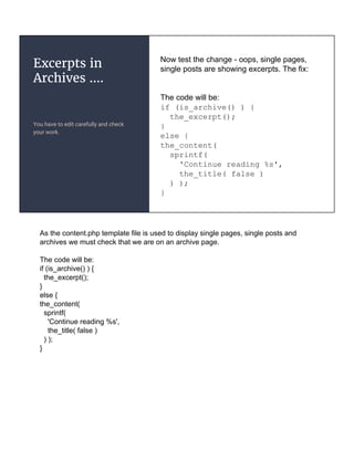 Excerpts in
Archives ....
You have to edit carefully and check
your work.
Now test the change - oops, single pages,
single posts are showing excerpts. The fix:
The code will be:
if (is_archive() ) {
the_excerpt();
}
else {
the_content(
sprintf(
'Continue reading %s',
the_title( false )
) );
}
As the content.php template file is used to display single pages, single posts and
archives we must check that we are on an archive page.
The code will be:
if (is_archive() ) {
the_excerpt();
}
else {
the_content(
sprintf(
'Continue reading %s',
the_title( false )
) );
}
 