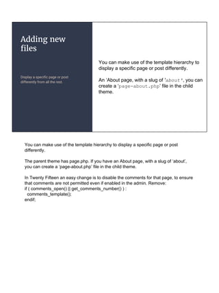 Adding new
files
Display a specific page or post
differently from all the rest.
You can make use of the template hierarchy to
display a specific page or post differently.
An ‘About page, with a slug of 'about', you can
create a ‘page-about.php’ file in the child
theme.
You can make use of the template hierarchy to display a specific page or post
differently.
The parent theme has page.php. If you have an About page, with a slug of ‘about’,
you can create a ‘page-about.php’ file in the child theme.
In Twenty Fifteen an easy change is to disable the comments for that page, to ensure
that comments are not permitted even if enabled in the admin. Remove:
if ( comments_open() || get_comments_number() ) :
comments_template();
endif;
 