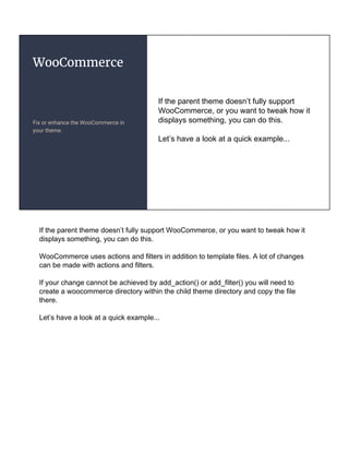 WooCommerce
Fix or enhance the WooCommerce in
your theme.
If the parent theme doesn’t fully support
WooCommerce, or you want to tweak how it
displays something, you can do this.
Let’s have a look at a quick example...
If the parent theme doesn’t fully support WooCommerce, or you want to tweak how it
displays something, you can do this.
WooCommerce uses actions and filters in addition to template files. A lot of changes
can be made with actions and filters.
If your change cannot be achieved by add_action() or add_filter() you will need to
create a woocommerce directory within the child theme directory and copy the file
there.
Let’s have a look at a quick example...
 