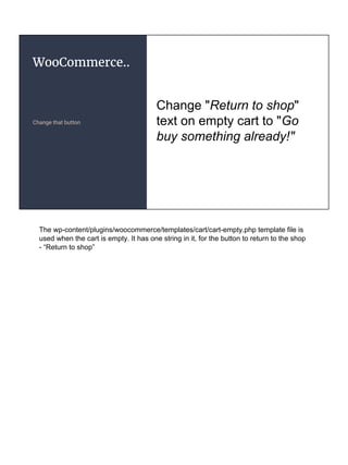 WooCommerce..
Change that button
Change "Return to shop"
text on empty cart to "Go
buy something already!"
The wp-content/plugins/woocommerce/templates/cart/cart-empty.php template file is
used when the cart is empty. It has one string in it, for the button to return to the shop
- “Return to shop”
 