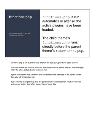functions.php
Much more control … if you are
comfortable with php.
functions.php is run
automatically after all the
active plugins have been
loaded.
The child theme’s
functions.php runs
directly before the parent
theme’s functions.php.
functions.php is run automatically after all the active plugins have been loaded.
The child theme’s functions.php runs directly before the parent theme’s functions.php.
Then the ‘after_setup_theme’ action is run.
If your child theme has functions with the same name as those in the parent theme
then you will break your site.
If you wish to change things that the parent theme initialises then you have to wait
and use an action, like ‘after_setup_theme’ to do this.
 