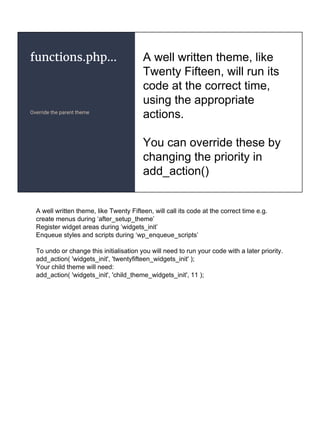 functions.php...
Override the parent theme
A well written theme, like
Twenty Fifteen, will run its
code at the correct time,
using the appropriate
actions.
You can override these by
changing the priority in
add_action()
A well written theme, like Twenty Fifteen, will call its code at the correct time e.g.
create menus during ‘after_setup_theme’
Register widget areas during ‘widgets_init’
Enqueue styles and scripts during ‘wp_enqueue_scripts’
To undo or change this initialisation you will need to run your code with a later priority.
add_action( 'widgets_init', 'twentyfifteen_widgets_init' );
Your child theme will need:
add_action( 'widgets_init', 'child_theme_widgets_init', 11 );
 